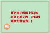 灵芝孢子粉网上买(购买灵芝孢子粉，让你的健康充满活力！)