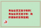 寿仙谷灵芝孢子粉肝(寿仙谷灵芝孢子粉：助肝健体的生物宝藏)