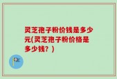 灵芝孢子粉价钱是多少元(灵芝孢子粉价格是多少钱？)