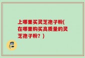 上哪里买灵芝孢子粉(在哪里购买高质量的灵芝孢子粉？)