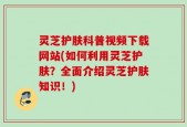 灵芝护肤科普视频下载网站(如何利用灵芝护肤？全面介绍灵芝护肤知识！)