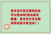 麦冬玉竹灵芝黄芪陈皮可以煮水吗(煮水前先看看：麦冬玉竹灵芝黄芪陈皮能不能泡水？)
