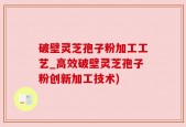 破壁灵芝孢子粉加工工艺_高效破壁灵芝孢子粉创新加工技术)