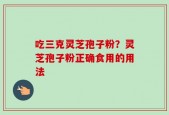 吃三克灵芝孢子粉？灵芝孢子粉正确食用的用法