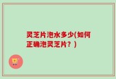 灵芝片泡水多少(如何正确泡灵芝片？)