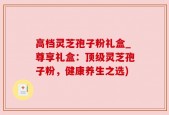 高档灵芝孢子粉礼盒_尊享礼盒：顶级灵芝孢子粉，健康养生之选)