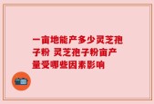 一亩地能产多少灵芝孢子粉 灵芝孢子粉亩产量受哪些因素影响