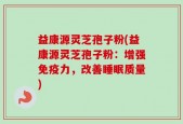益康源灵芝孢子粉(益康源灵芝孢子粉：增强免疫力，改善睡眠质量)