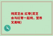 炖灵芝水 红枣(灵芝水与红枣一起炖，营养又美味)