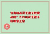 济南精品灵芝孢子胶囊品牌？长白山灵芝孢子粉哪家正宗