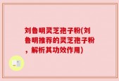 刘鲁明灵芝孢子粉(刘鲁明推荐的灵芝孢子粉，解析其功效作用)