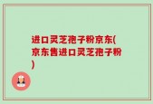 进口灵芝孢子粉京东(京东售进口灵芝孢子粉)