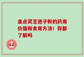 盘点灵芝孢子粉的药用价值和食用方法！你都了解吗