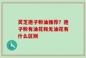 灵芝孢子粉油推荐？孢子粉有油花和无油花有什么区别
