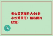 老头灵芝图片大全(老小伙秀灵芝：精选图片欣赏)