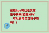 感恩hpv可以吃灵芝孢子粉吗(感恩HPV，可以食用灵芝孢子粉吗？)