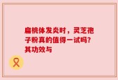 扁桃体发炎时，灵芝孢子粉真的值得一试吗？其功效与