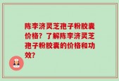 陈李济灵芝孢子粉胶囊价格？了解陈李济灵芝孢子粉胶囊的价格和功效？