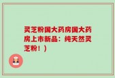 灵芝粉国大药房国大药房上市新品：纯天然灵芝粉！)