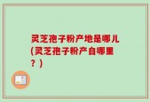 灵芝孢子粉产地是哪儿(灵芝孢子粉产自哪里？)