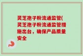 灵芝孢子粉流通监管(灵芝孢子粉流通监管措施出台，确保产品质量安全