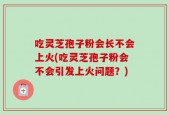 吃灵芝孢子粉会长不会上火(吃灵芝孢子粉会不会引发上火问题？)