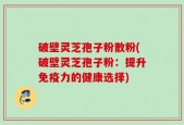 破壁灵芝孢子粉散粉(破壁灵芝孢子粉：提升免疫力的健康选择)