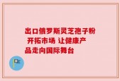 出口俄罗斯灵芝孢子粉 开拓市场 让健康产品走向国际舞台