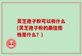 灵芝孢子粉可以和什么(灵芝孢子粉的最佳搭档是什么？)