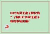 红叶谷灵芝孢子粉价钱？了解红叶谷灵芝孢子粉的市场价格？