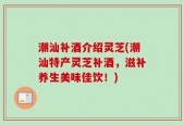 潮汕补酒介绍灵芝(潮汕特产灵芝补酒，滋补养生美味佳饮！)