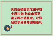 长白山破壁灵芝孢子粉小袋礼盒(长白山灵芝孢子粉小袋礼盒，让你轻松享受生命健康豪礼)
