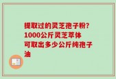 提取过的灵芝孢子粉？1000公斤灵芝萃体可取出多少公斤纯孢子油