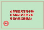 山东辅正灵芝孢子粉(山东辅正灵芝孢子粉 珍贵的天然保健品)