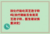 放化疗能吃灵芝孢子粉吗(放疗期能否食用灵芝孢子粉，医生建议慎重决定)
