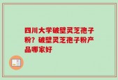 四川大学破壁灵芝孢子粉？破壁灵芝孢子粉产品哪家好