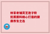 林家老铺灵芝孢子粉 优质原料精心打造的健康养生之选