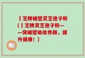 衆芝牌破壁灵芝孢子粉(衆芝牌灵芝孢子粉——突破壁吸收养颜，提升健康！)