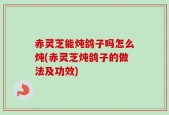 赤灵芝能炖鸽子吗怎么炖(赤灵芝炖鸽子的做法及功效)