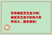 军神破壁灵芝孢子粉(破壁灵芝孢子粉助力军神战斗，强身健体)