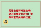 灵芝山楂荷叶泡水喝(灵芝山楂荷叶泡水：营养丰富又美味的饮品)