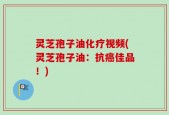 灵芝孢子油化疗视频(灵芝孢子油：抗癌佳品！)