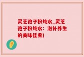 灵芝孢子粉炖水_灵芝孢子粉炖水：滋补养生的美味佳肴)