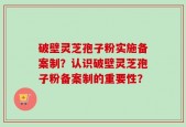 破壁灵芝孢子粉实施备案制？认识破壁灵芝孢子粉备案制的重要性？