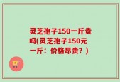 灵芝孢子150一斤贵吗(灵芝孢子150元一斤：价格昂贵？)