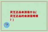 灵芝正品来源是什么(灵芝正品的来源是哪里？)