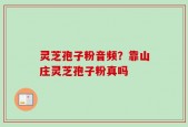 灵芝孢子粉音频？靠山庄灵芝孢子粉真吗