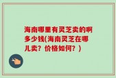 海南哪里有灵芝卖的啊多少钱(海南灵芝在哪儿卖？价格如何？)
