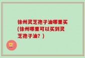 徐州灵芝孢子油哪里买(徐州哪里可以买到灵芝孢子油？)