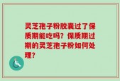 灵芝孢子粉胶囊过了保质期能吃吗？保质期过期的灵芝孢子粉如何处理？